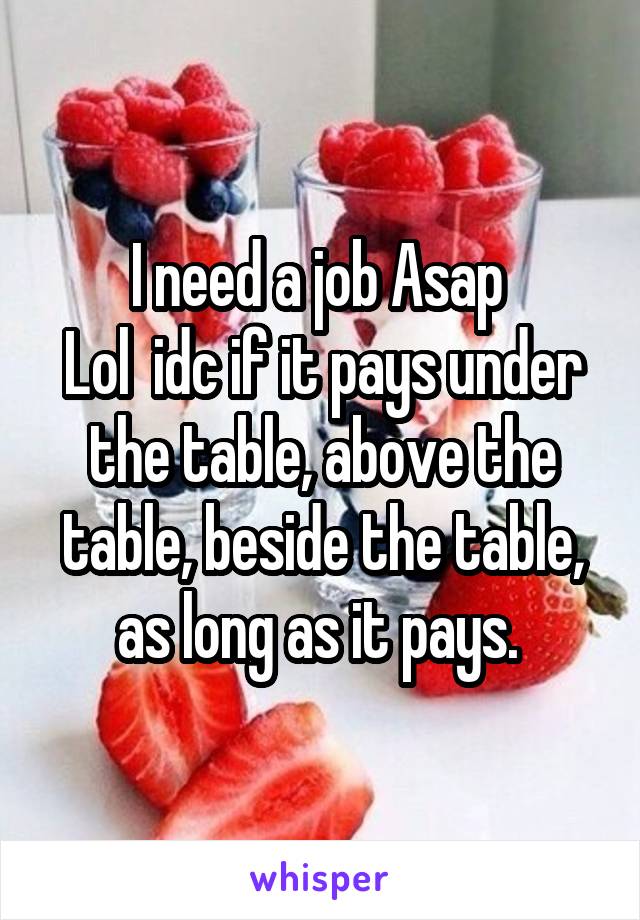 I need a job Asap 
Lol  idc if it pays under the table, above the table, beside the table, as long as it pays. 