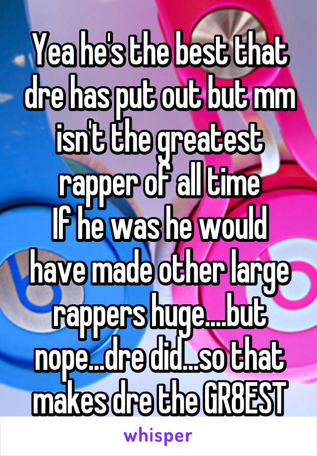 Yea he's the best that dre has put out but mm isn't the greatest rapper of all time
If he was he would have made other large rappers huge....but nope...dre did...so that makes dre the GR8EST