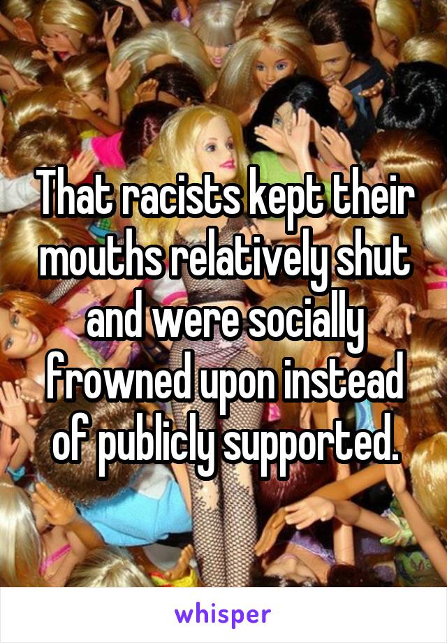 That racists kept their mouths relatively shut and were socially frowned upon instead of publicly supported.
