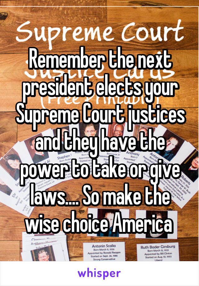 Remember the next president elects your Supreme Court justices and they have the power to take or give laws.... So make the wise choice America 