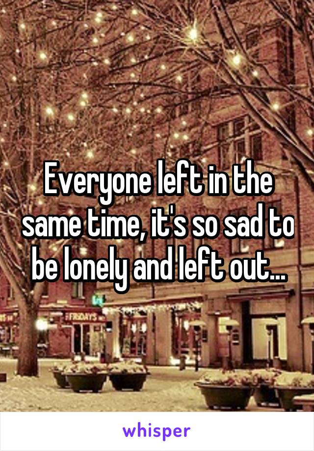 Everyone left in the same time, it's so sad to be lonely and left out...