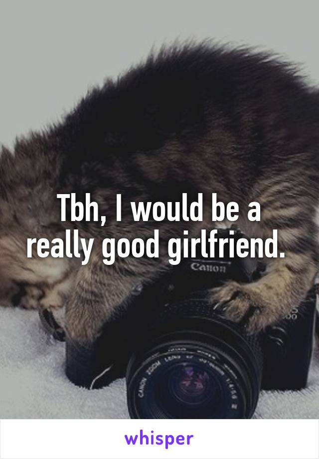 Tbh, I would be a really good girlfriend. 