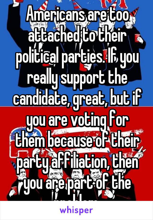 Americans are too attached to their political parties. If you really support the candidate, great, but if you are voting for them because of their party affiliation, then you are part of the problem.