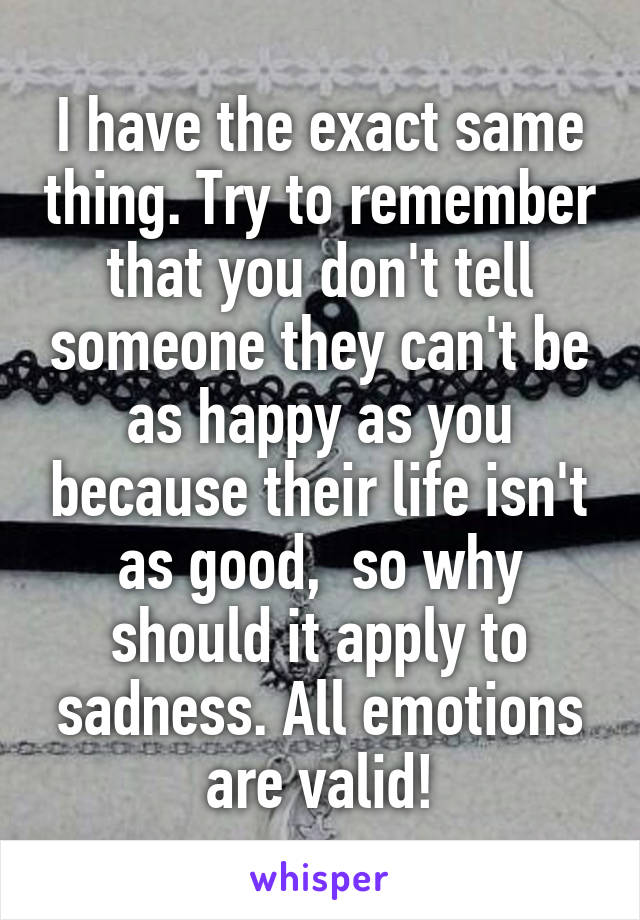 I have the exact same thing. Try to remember that you don't tell someone they can't be as happy as you because their life isn't as good,  so why should it apply to sadness. All emotions are valid!