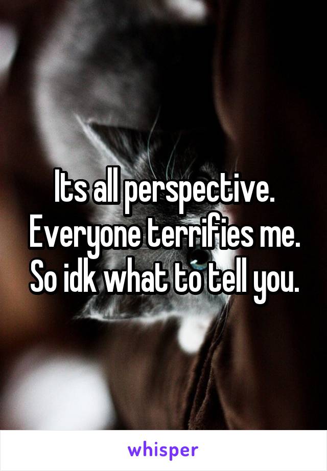 Its all perspective. Everyone terrifies me. So idk what to tell you.