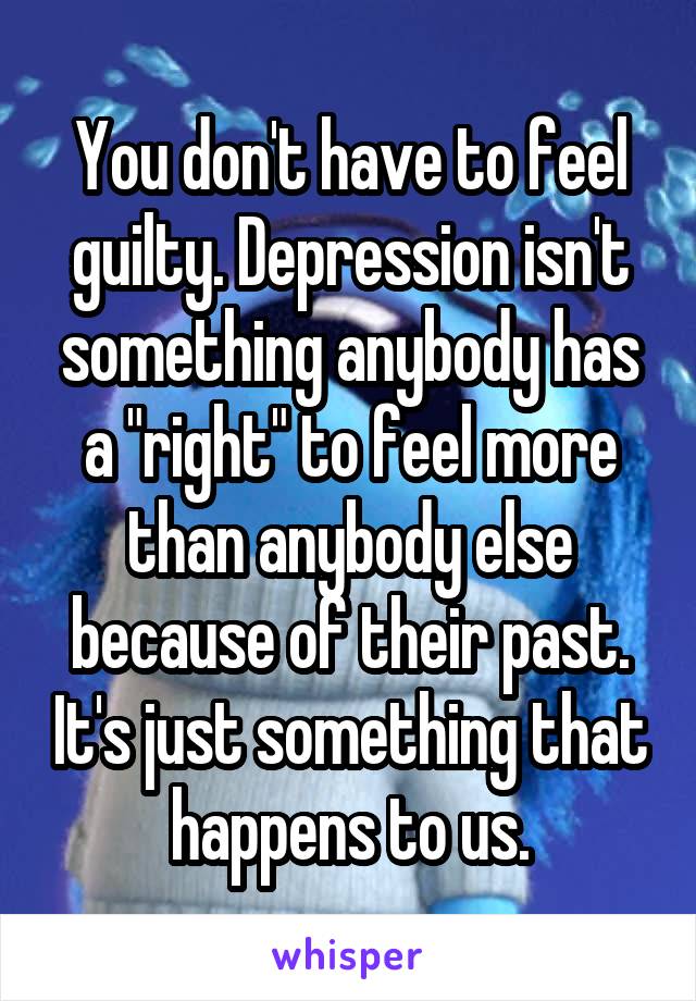 You don't have to feel guilty. Depression isn't something anybody has a "right" to feel more than anybody else because of their past. It's just something that happens to us.