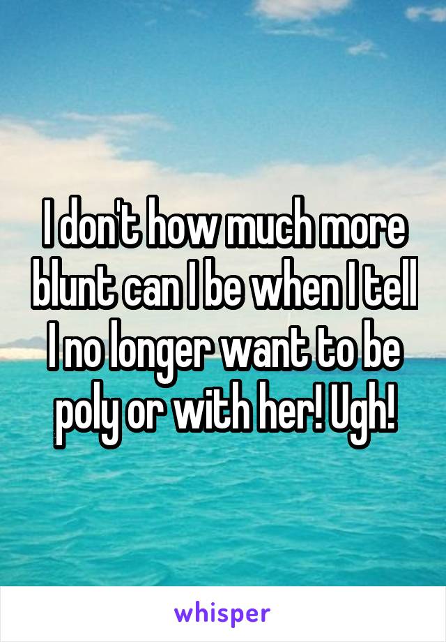 I don't how much more blunt can I be when I tell I no longer want to be poly or with her! Ugh!