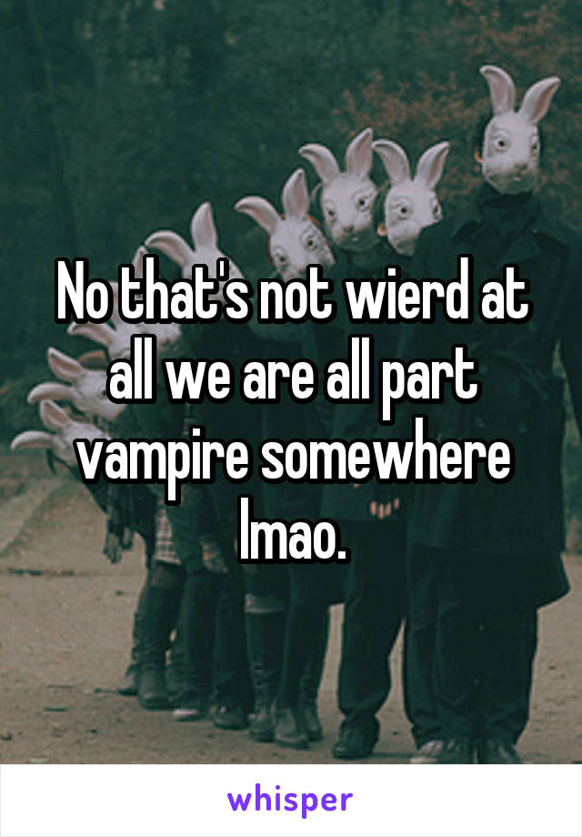 No that's not wierd at all we are all part vampire somewhere lmao.