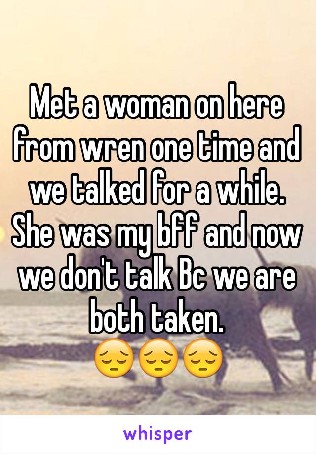 Met a woman on here from wren one time and we talked for a while. She was my bff and now we don't talk Bc we are both taken. 
😔😔😔