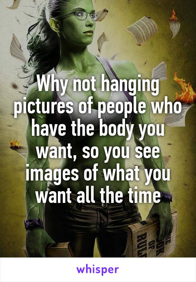 Why not hanging pictures of people who have the body you want, so you see images of what you want all the time
