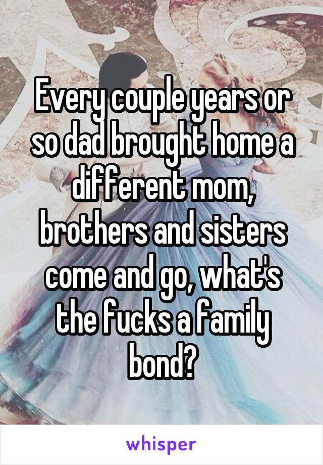 Every couple years or so dad brought home a different mom, brothers and sisters come and go, what's the fucks a family bond?