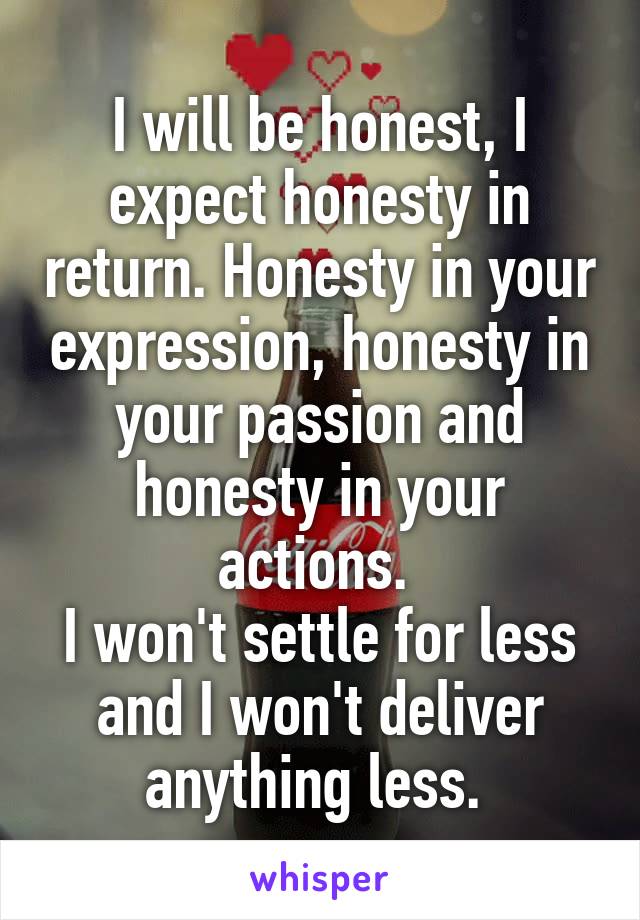 I will be honest, I expect honesty in return. Honesty in your expression, honesty in your passion and honesty in your actions. 
I won't settle for less and I won't deliver anything less. 