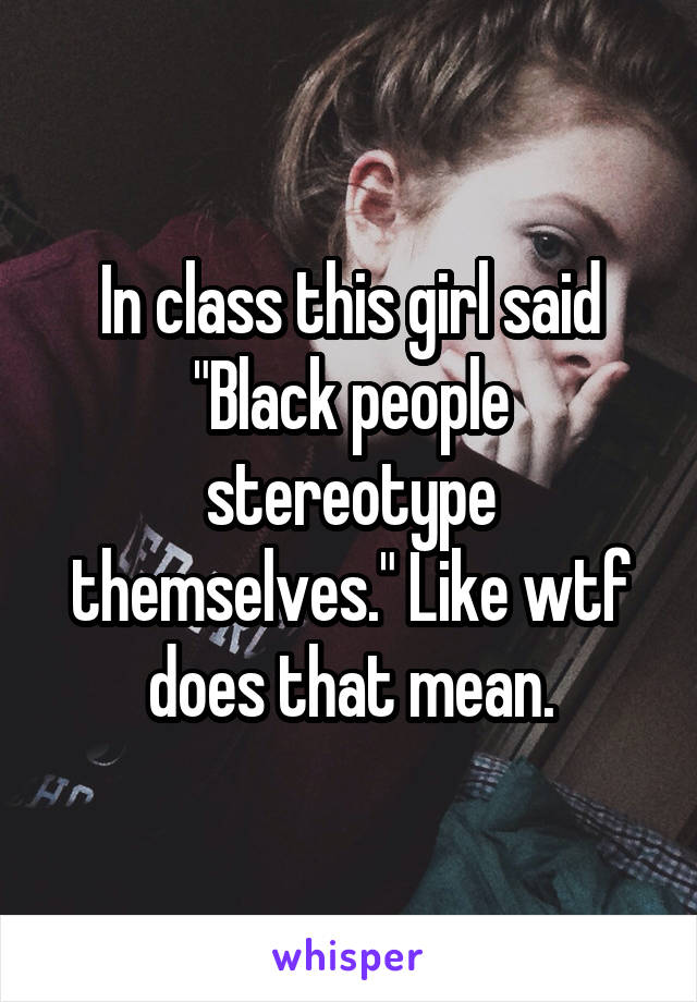 In class this girl said "Black people stereotype themselves." Like wtf does that mean.