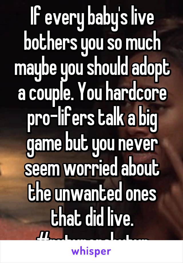 If every baby's live bothers you so much maybe you should adopt a couple. You hardcore pro-lifers talk a big game but you never seem worried about the unwanted ones that did live. #putuporshutup