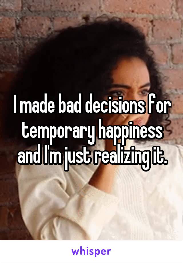 I made bad decisions for temporary happiness and I'm just realizing it.