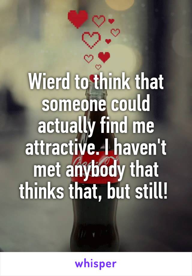 Wierd to think that someone could actually find me attractive. I haven't met anybody that thinks that, but still! 