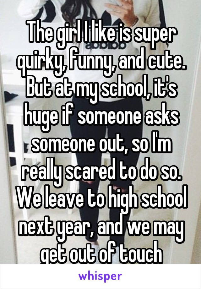 The girl I like is super quirky, funny, and cute. But at my school, it's huge if someone asks someone out, so I'm really scared to do so. We leave to high school next year, and we may get out of touch