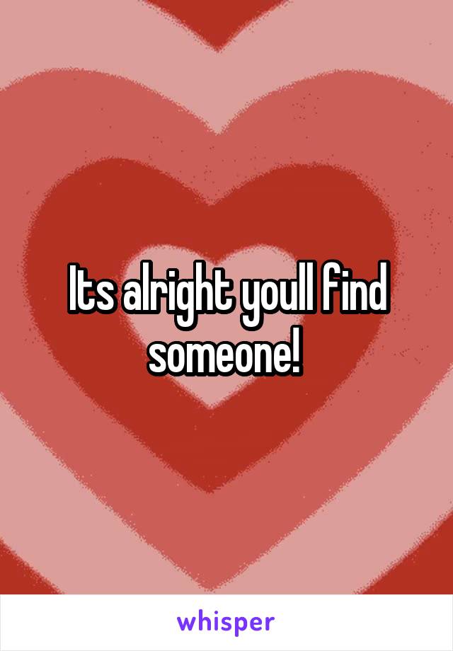 Its alright youll find someone! 