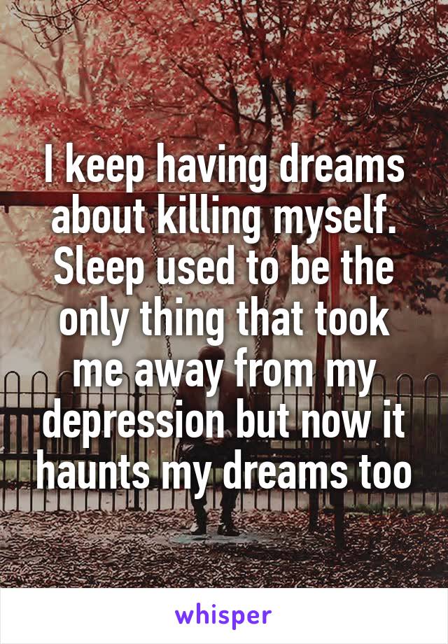 I keep having dreams about killing myself. Sleep used to be the only thing that took me away from my depression but now it haunts my dreams too