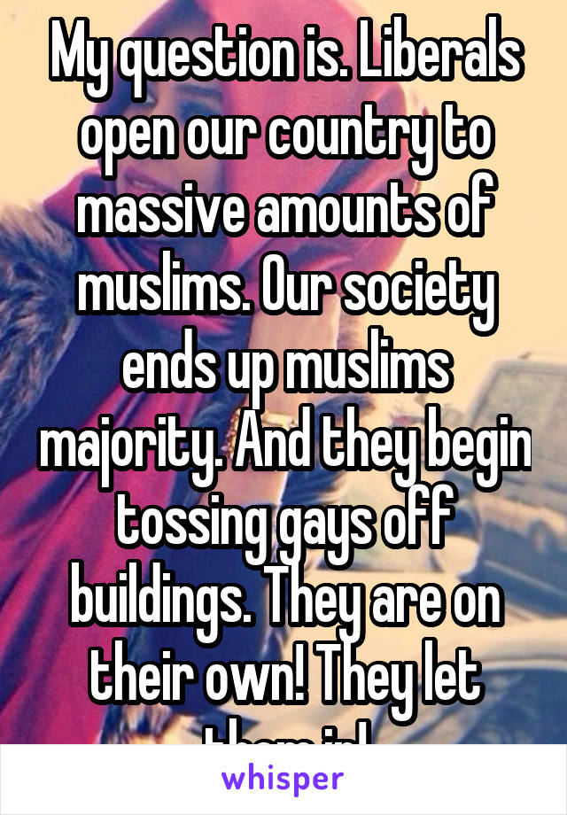 My question is. Liberals open our country to massive amounts of muslims. Our society ends up muslims majority. And they begin tossing gays off buildings. They are on their own! They let them in!