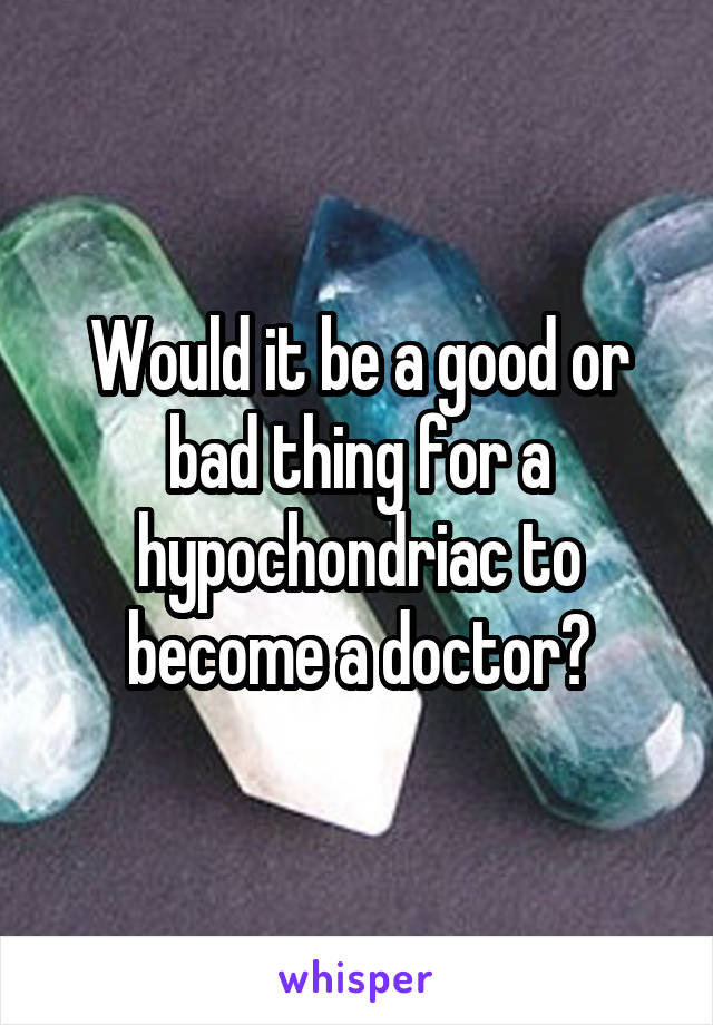 Would it be a good or bad thing for a hypochondriac to become a doctor?