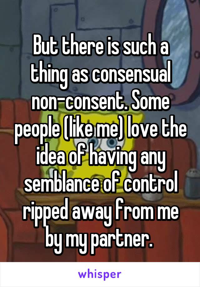 But there is such a thing as consensual non-consent. Some people (like me) love the idea of having any semblance of control ripped away from me by my partner. 