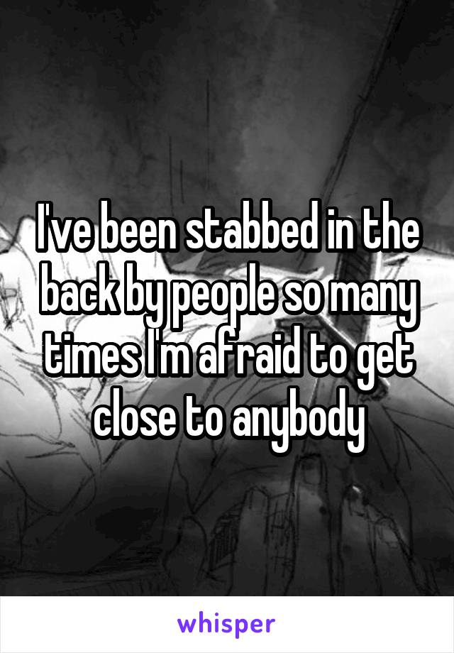 I've been stabbed in the back by people so many times I'm afraid to get close to anybody