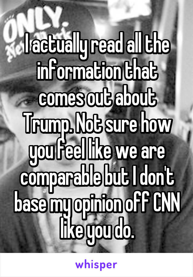 I actually read all the information that comes out about Trump. Not sure how you feel like we are comparable but I don't base my opinion off CNN like you do.