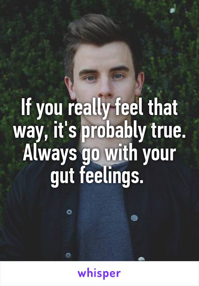 If you really feel that way, it's probably true. Always go with your gut feelings. 