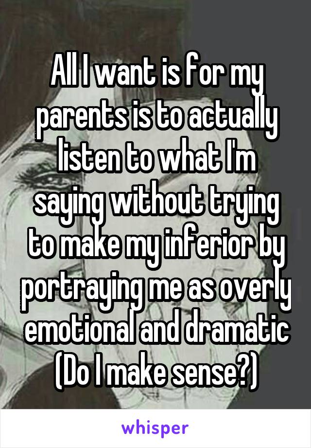 All I want is for my parents is to actually listen to what I'm saying without trying to make my inferior by portraying me as overly emotional and dramatic (Do I make sense?)