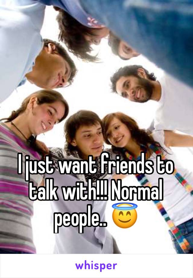 I just want friends to talk with!!! Normal people.. 😇