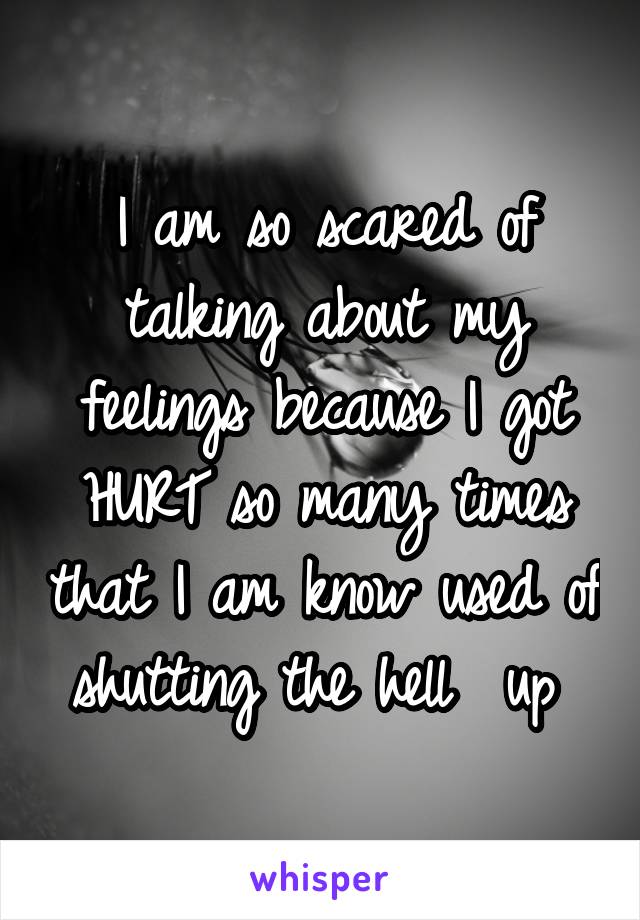 I am so scared of talking about my feelings because I got HURT so many times that I am know used of shutting the hell  up 