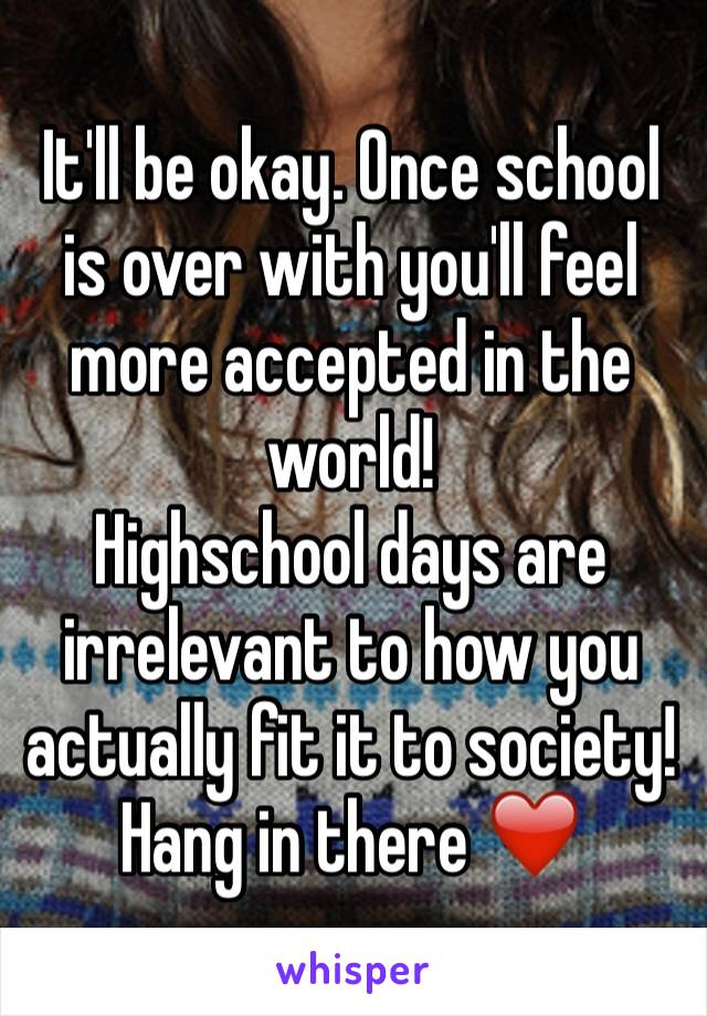 It'll be okay. Once school is over with you'll feel more accepted in the world!
Highschool days are irrelevant to how you actually fit it to society!Hang in there ❤️