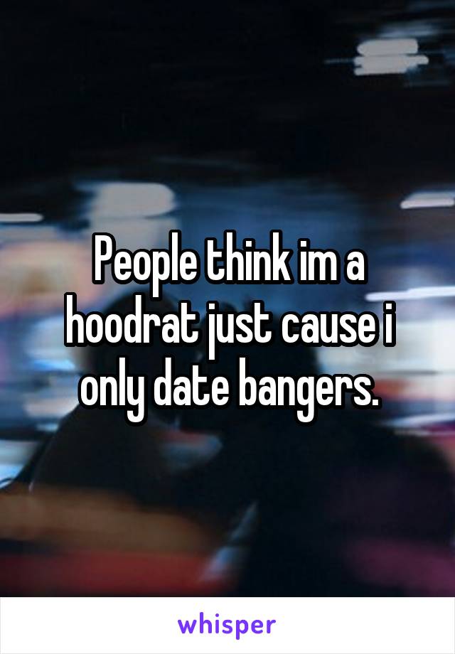 People think im a hoodrat just cause i only date bangers.