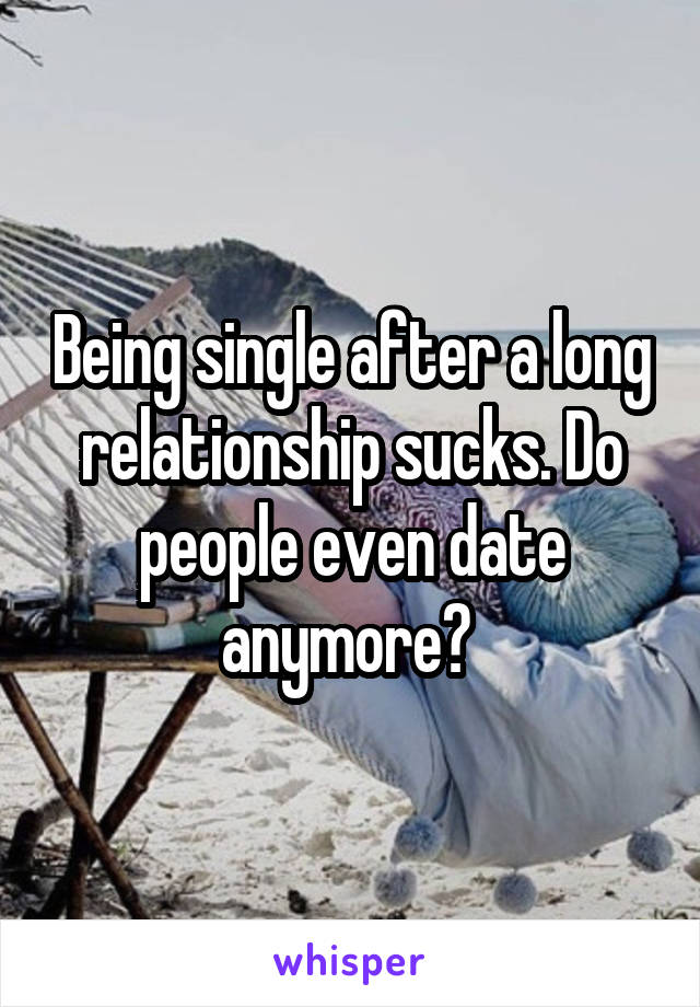 Being single after a long relationship sucks. Do people even date anymore? 