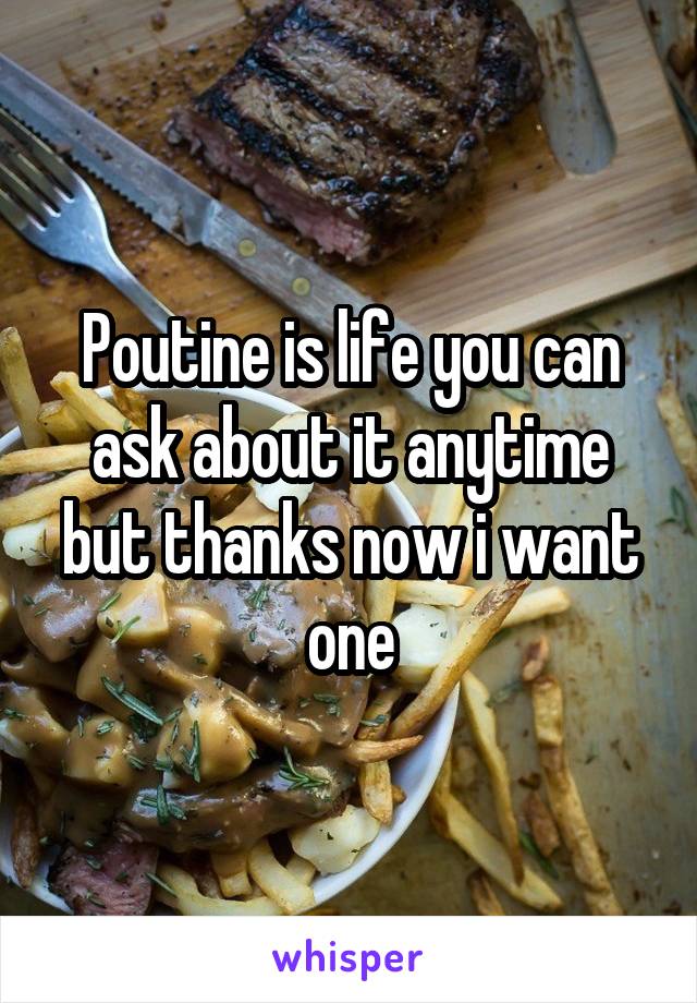 Poutine is life you can ask about it anytime but thanks now i want one