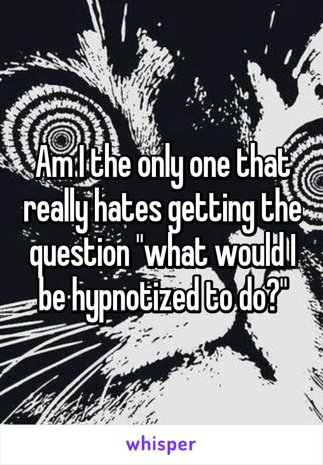 Am I the only one that really hates getting the question "what would I be hypnotized to do?"