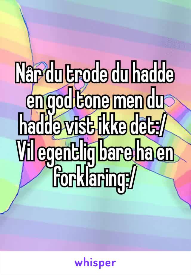 Når du trode du hadde en god tone men du hadde vist ikke det:/ 
Vil egentlig bare ha en forklaring:/
