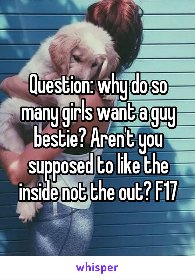 Question: why do so many girls want a guy bestie? Aren't you supposed to like the inside not the out? F17