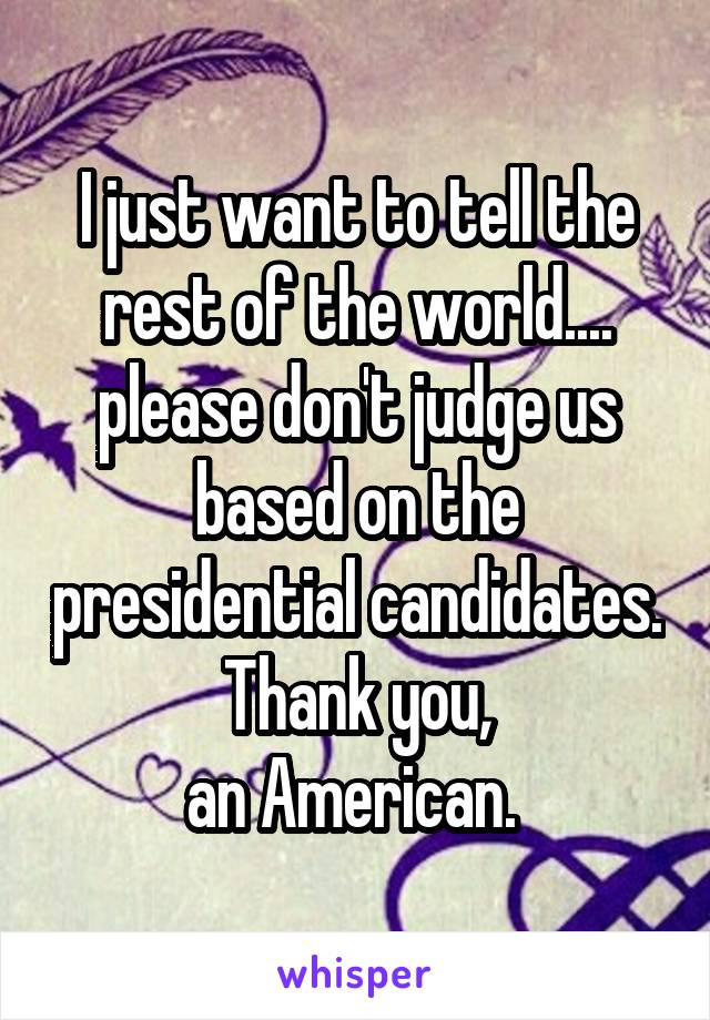 I just want to tell the rest of the world.... please don't judge us based on the presidential candidates.
Thank you,
an American. 