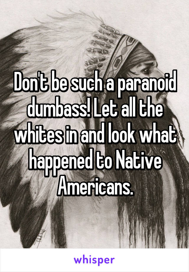 Don't be such a paranoid dumbass! Let all the whites in and look what happened to Native Americans.