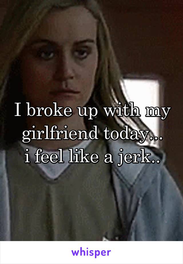 I broke up with my girlfriend today...
i feel like a jerk..