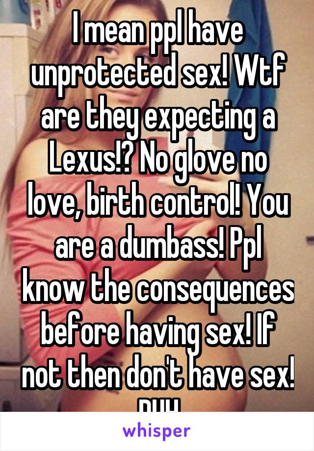 I mean ppl have unprotected sex! Wtf are they expecting a Lexus!? No glove no love, birth control! You are a dumbass! Ppl know the consequences before having sex! If not then don't have sex! DUH