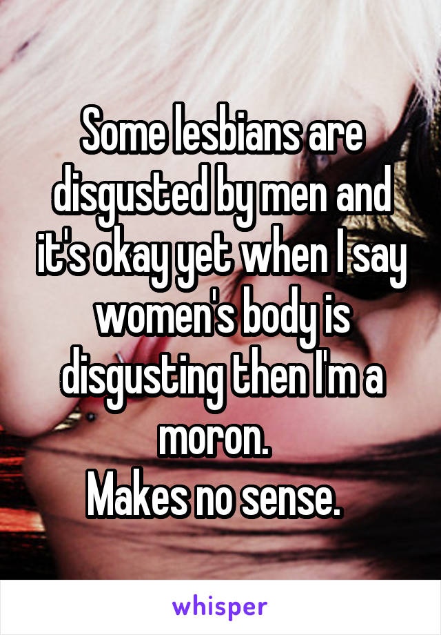 Some lesbians are disgusted by men and it's okay yet when I say women's body is disgusting then I'm a moron.  
Makes no sense.  