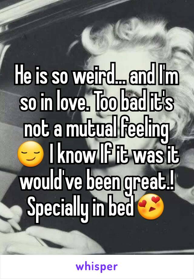 He is so weird... and I'm so in love. Too bad it's not a mutual feeling😏 I know If it was it would've been great.! Specially in bed😍