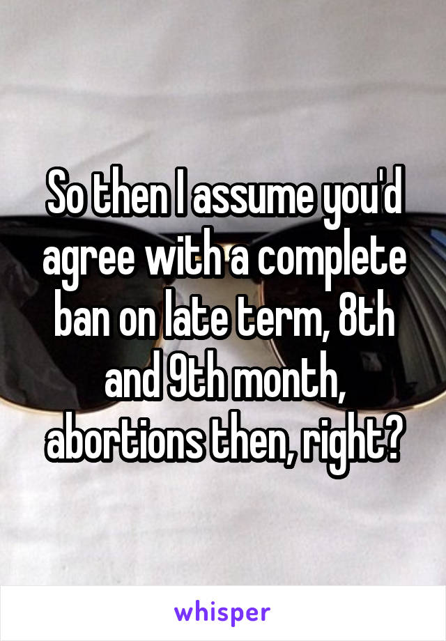 So then I assume you'd agree with a complete ban on late term, 8th and 9th month, abortions then, right?