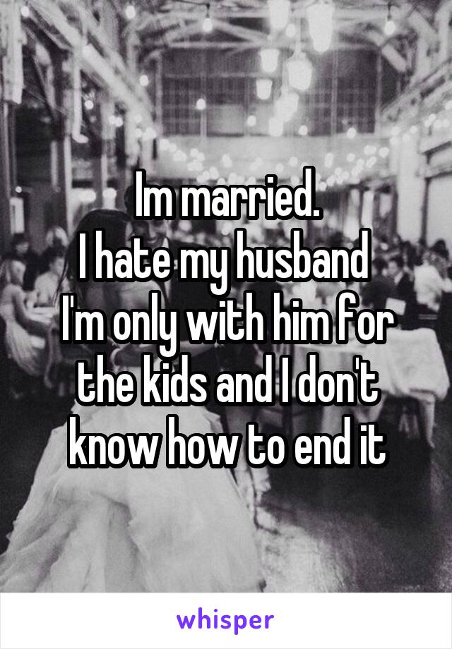 Im married.
I hate my husband 
I'm only with him for the kids and I don't know how to end it