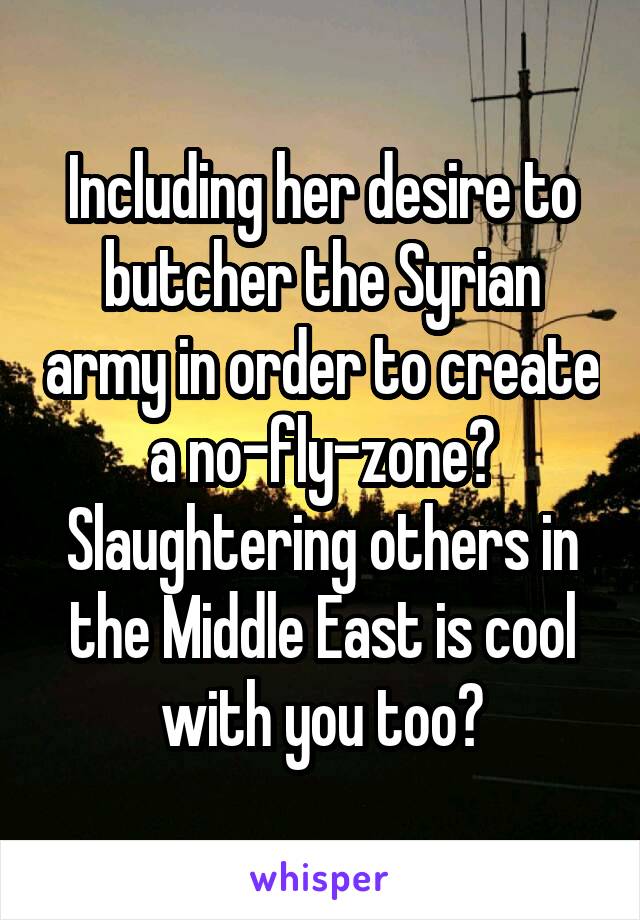 Including her desire to butcher the Syrian army in order to create a no-fly-zone? Slaughtering others in the Middle East is cool with you too?