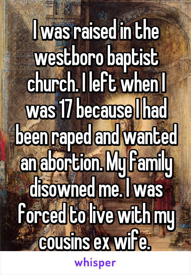 I was raised in the westboro baptist church. I left when I was 17 because I had been raped and wanted an abortion. My family disowned me. I was forced to live with my cousins ex wife. 