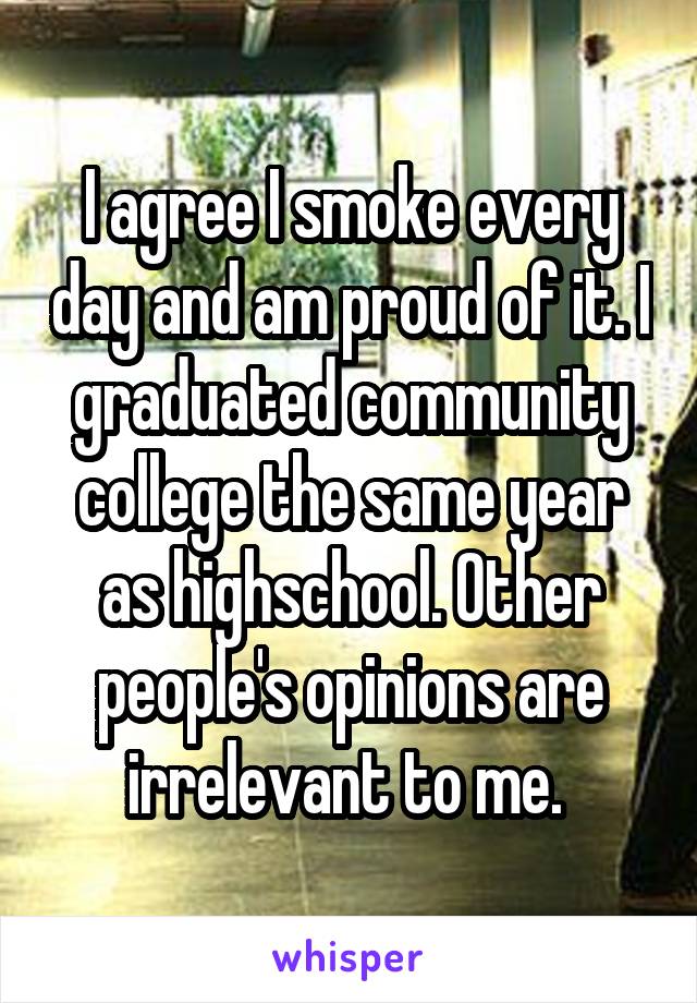 I agree I smoke every day and am proud of it. I graduated community college the same year as highschool. Other people's opinions are irrelevant to me. 